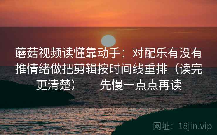 蘑菇视频读懂靠动手：对配乐有没有推情绪做把剪辑按时间线重排（读完更清楚） ｜ 先慢一点点再读
