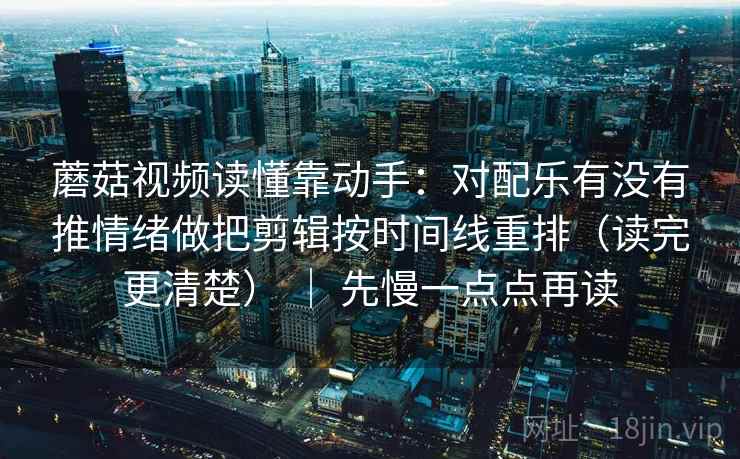 蘑菇视频读懂靠动手：对配乐有没有推情绪做把剪辑按时间线重排（读完更清楚） ｜ 先慢一点点再读